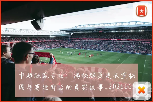 中超独家专访:揭秘球员更衣室秘闻与赛场背后的真实故事_20260610190434