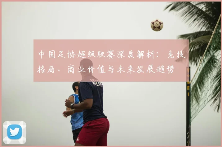 中国足协超级联赛深度解析:竞技格局、商业价值与未来发展趋势