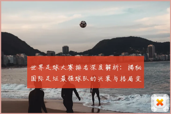 世界足球大赛排名深度解析:揭秘国际足坛最强球队的兴衰与格局变迁