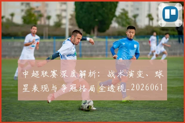 中超联赛深度解析:战术演变、球星表现与争冠格局全透视_20260611141648