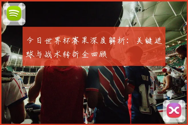 今日世界杯赛果深度解析:关键进球与战术转折全回顾