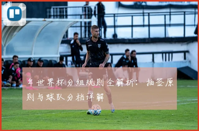 年世界杯分组规则全解析:抽签原则与球队分档详解