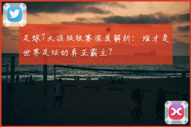 足球7大顶级联赛深度解析：谁才是世界足坛的真正霸主？