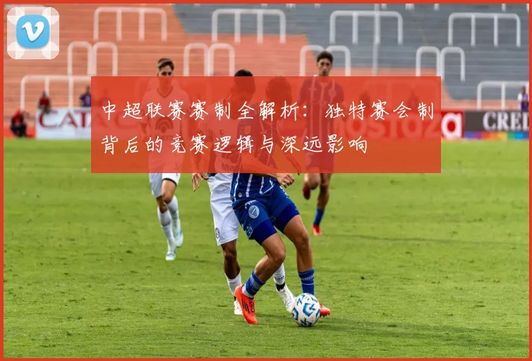 中超联赛赛制全解析:独特赛会制背后的竞赛逻辑与深远影响