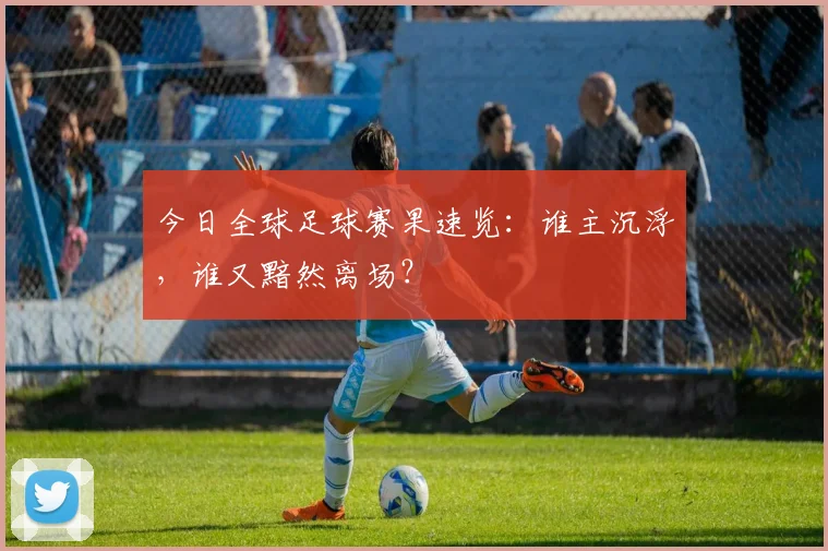 今日全球足球赛果速览：谁主沉浮，谁又黯然离场？