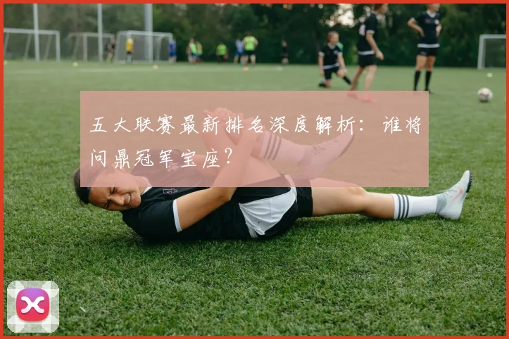 五大联赛最新排名深度解析:谁将问鼎冠军宝座?