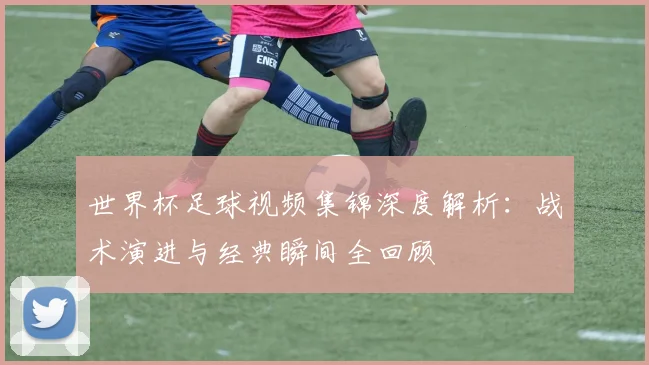 世界杯足球视频集锦深度解析:战术演进与经典瞬间全回顾
