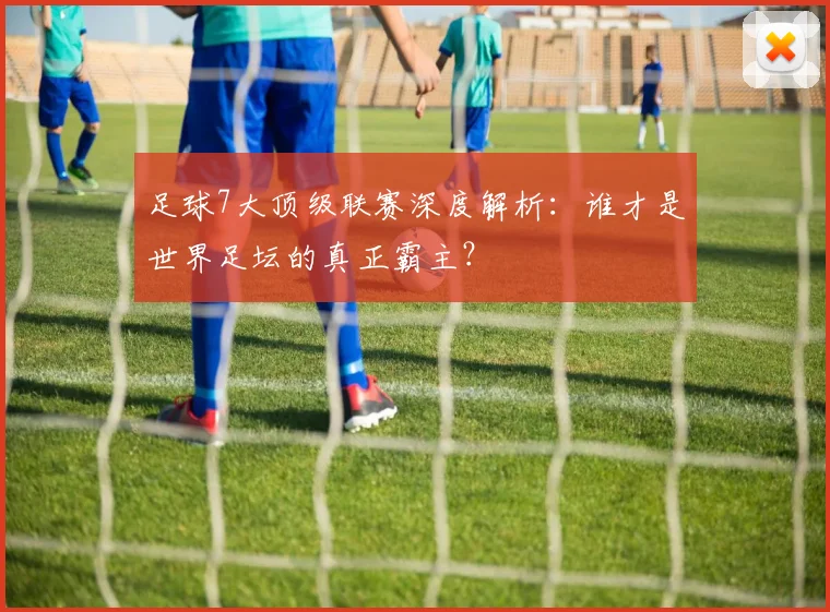 足球7大顶级联赛深度解析:谁才是世界足坛的真正霸主?