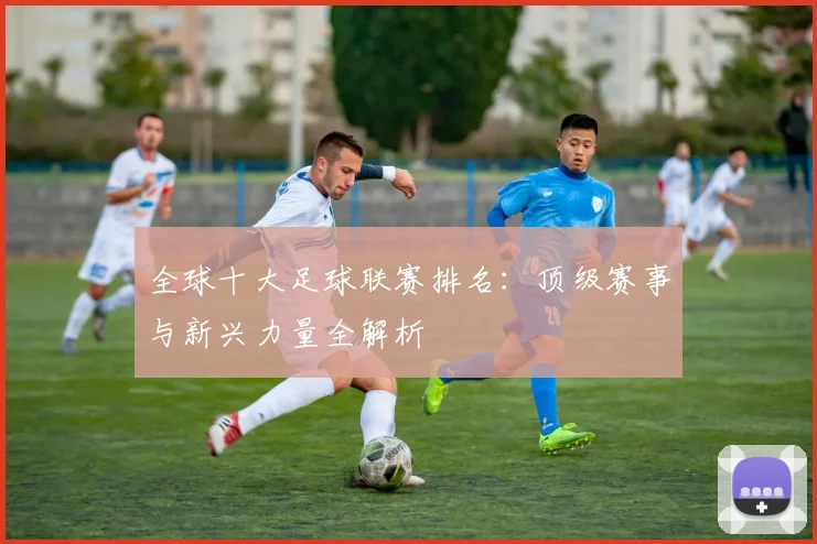 全球十大足球联赛排名:顶级赛事与新兴力量全解析