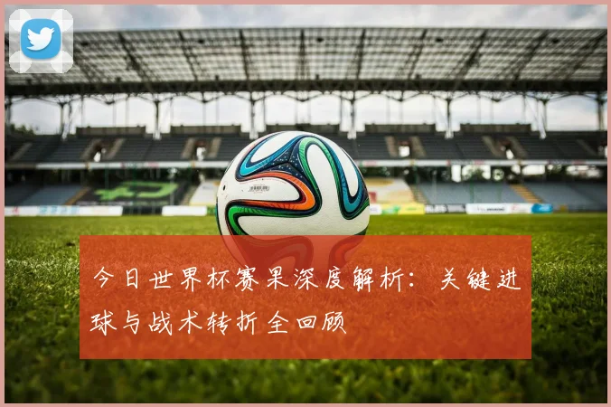 今日世界杯赛果深度解析:关键进球与战术转折全回顾