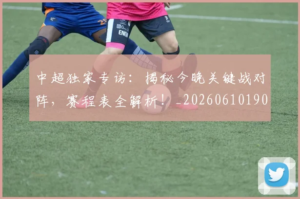 中超独家专访:揭秘今晚关键战对阵,赛程表全解析!_20260610190434