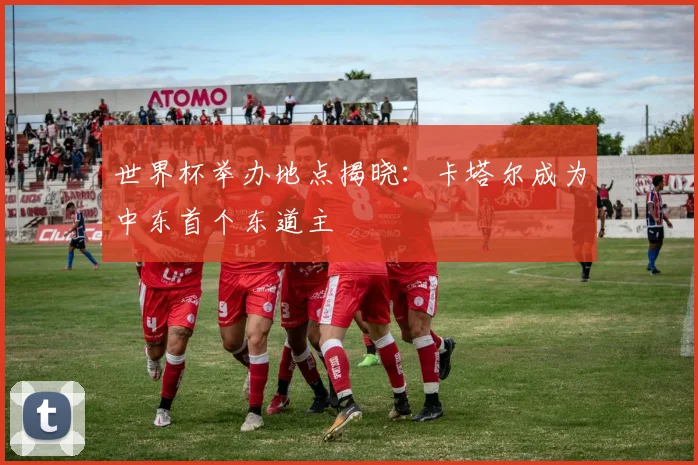 世界杯举办地点揭晓:卡塔尔成为中东首个东道主